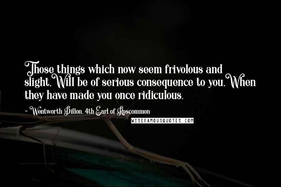 Wentworth Dillon, 4th Earl Of Roscommon Quotes: Those things which now seem frivolous and slight,Will be of serious consequence to you,When they have made you once ridiculous.