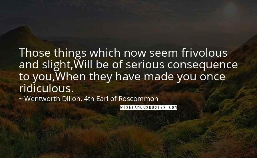 Wentworth Dillon, 4th Earl Of Roscommon Quotes: Those things which now seem frivolous and slight,Will be of serious consequence to you,When they have made you once ridiculous.