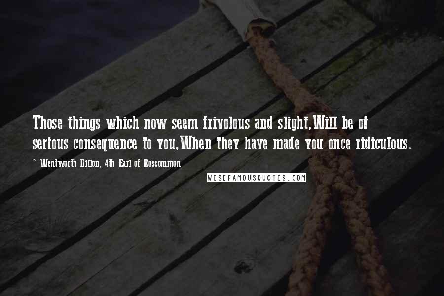 Wentworth Dillon, 4th Earl Of Roscommon Quotes: Those things which now seem frivolous and slight,Will be of serious consequence to you,When they have made you once ridiculous.