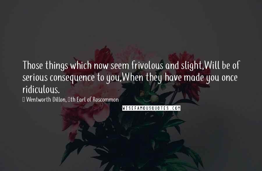 Wentworth Dillon, 4th Earl Of Roscommon Quotes: Those things which now seem frivolous and slight,Will be of serious consequence to you,When they have made you once ridiculous.