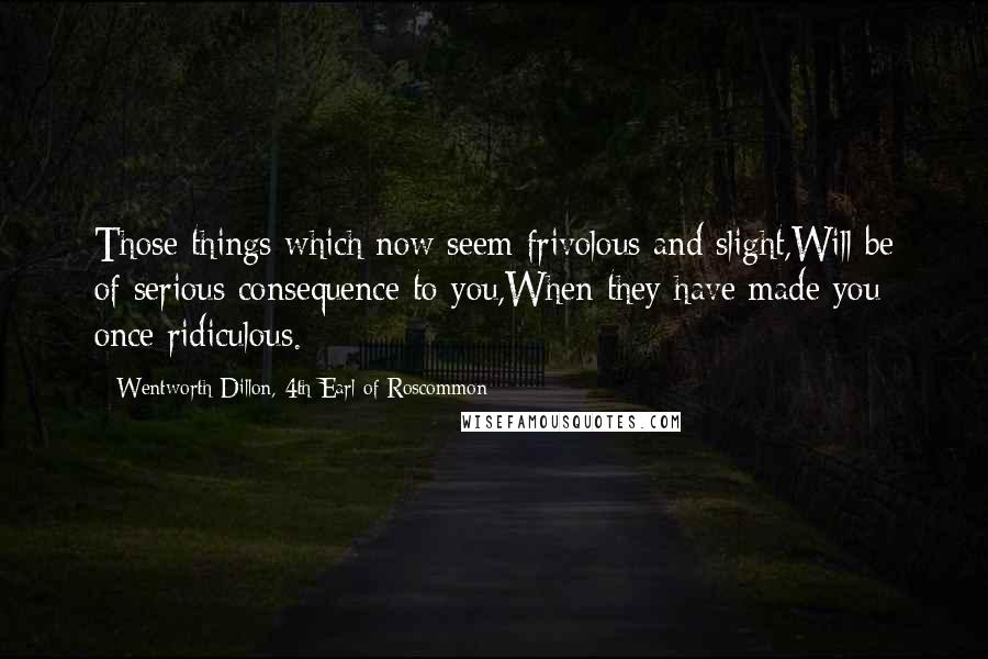 Wentworth Dillon, 4th Earl Of Roscommon Quotes: Those things which now seem frivolous and slight,Will be of serious consequence to you,When they have made you once ridiculous.