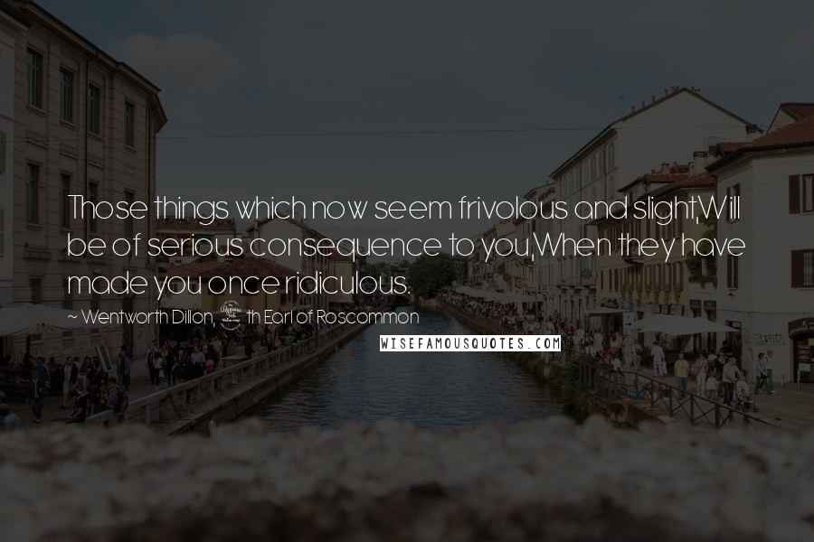 Wentworth Dillon, 4th Earl Of Roscommon Quotes: Those things which now seem frivolous and slight,Will be of serious consequence to you,When they have made you once ridiculous.