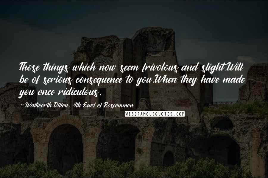 Wentworth Dillon, 4th Earl Of Roscommon Quotes: Those things which now seem frivolous and slight,Will be of serious consequence to you,When they have made you once ridiculous.
