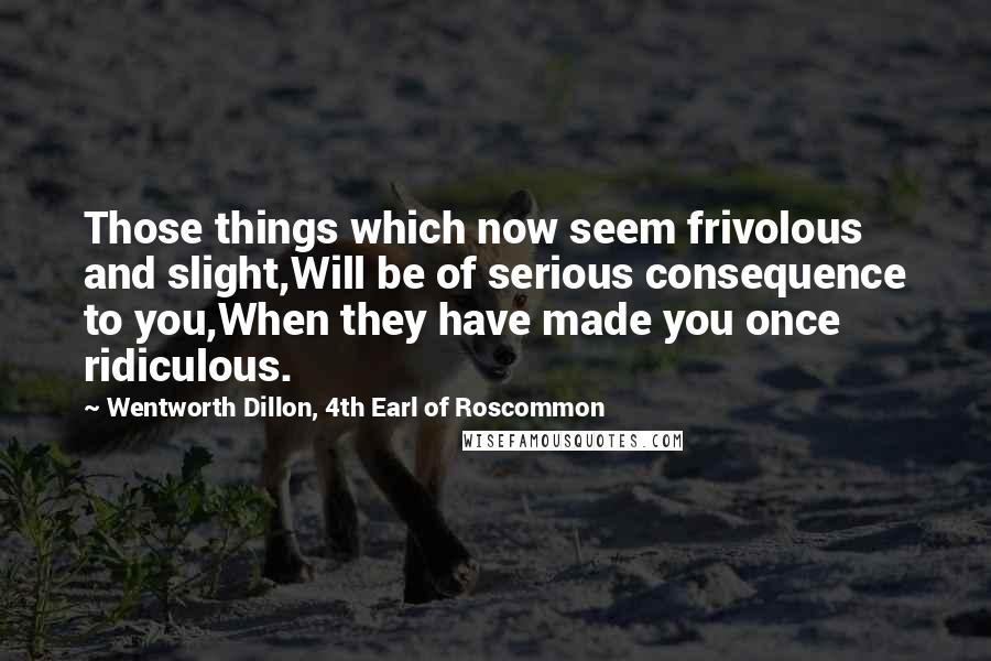 Wentworth Dillon, 4th Earl Of Roscommon Quotes: Those things which now seem frivolous and slight,Will be of serious consequence to you,When they have made you once ridiculous.