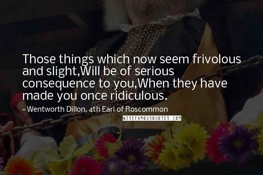 Wentworth Dillon, 4th Earl Of Roscommon Quotes: Those things which now seem frivolous and slight,Will be of serious consequence to you,When they have made you once ridiculous.