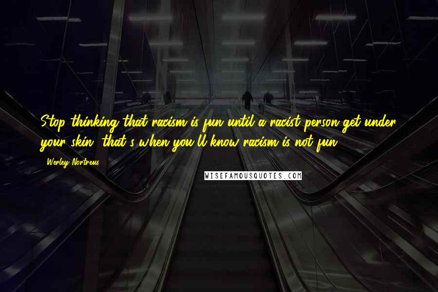 Werley Nortreus Quotes: Stop thinking that racism is fun until a racist person get under your skin, that's when you'll know racism is not fun.