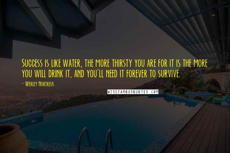 Werley Nortreus Quotes: Success is like water, the more thirsty you are for it is the more you will drink it, and you'll need it forever to survive.