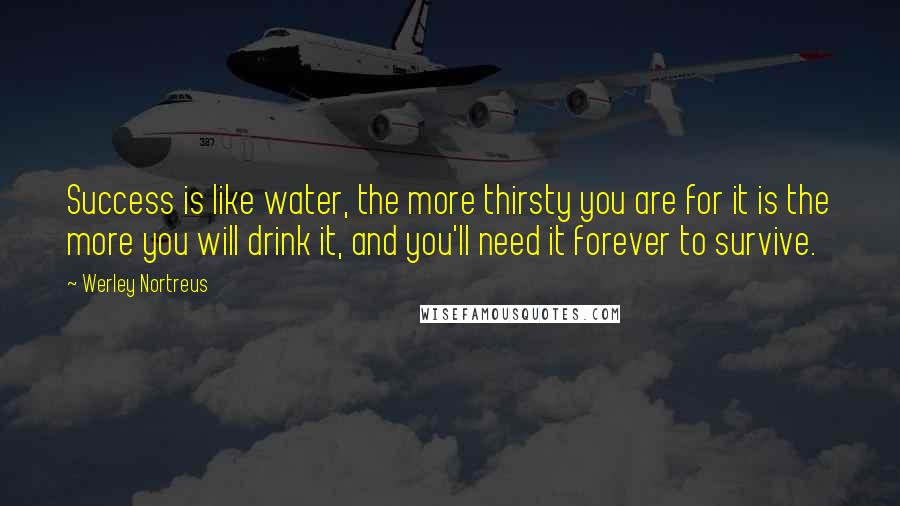 Werley Nortreus Quotes: Success is like water, the more thirsty you are for it is the more you will drink it, and you'll need it forever to survive.