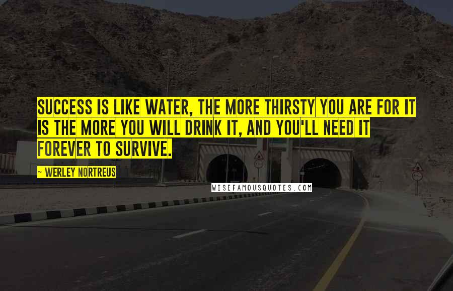 Werley Nortreus Quotes: Success is like water, the more thirsty you are for it is the more you will drink it, and you'll need it forever to survive.