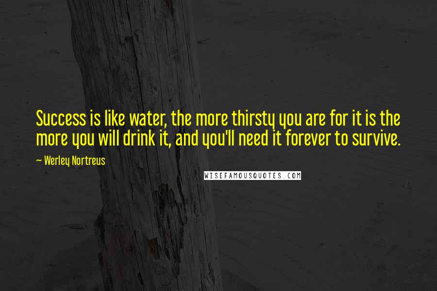 Werley Nortreus Quotes: Success is like water, the more thirsty you are for it is the more you will drink it, and you'll need it forever to survive.