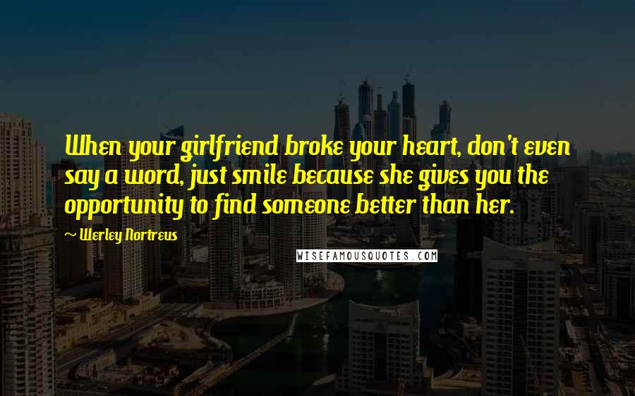 Werley Nortreus Quotes: When your girlfriend broke your heart, don't even say a word, just smile because she gives you the opportunity to find someone better than her.