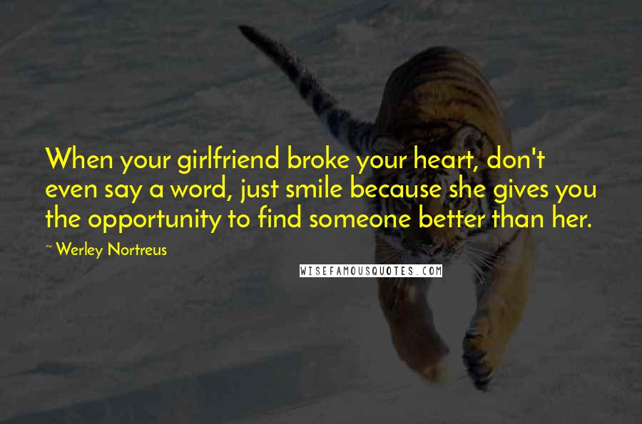 Werley Nortreus Quotes: When your girlfriend broke your heart, don't even say a word, just smile because she gives you the opportunity to find someone better than her.