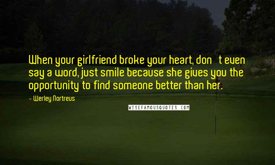 Werley Nortreus Quotes: When your girlfriend broke your heart, don't even say a word, just smile because she gives you the opportunity to find someone better than her.