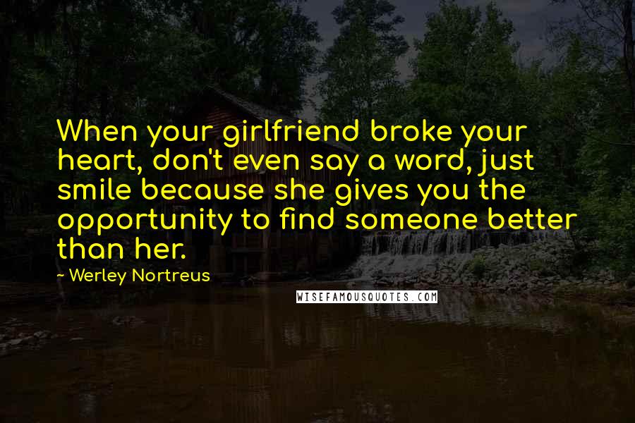 Werley Nortreus Quotes: When your girlfriend broke your heart, don't even say a word, just smile because she gives you the opportunity to find someone better than her.