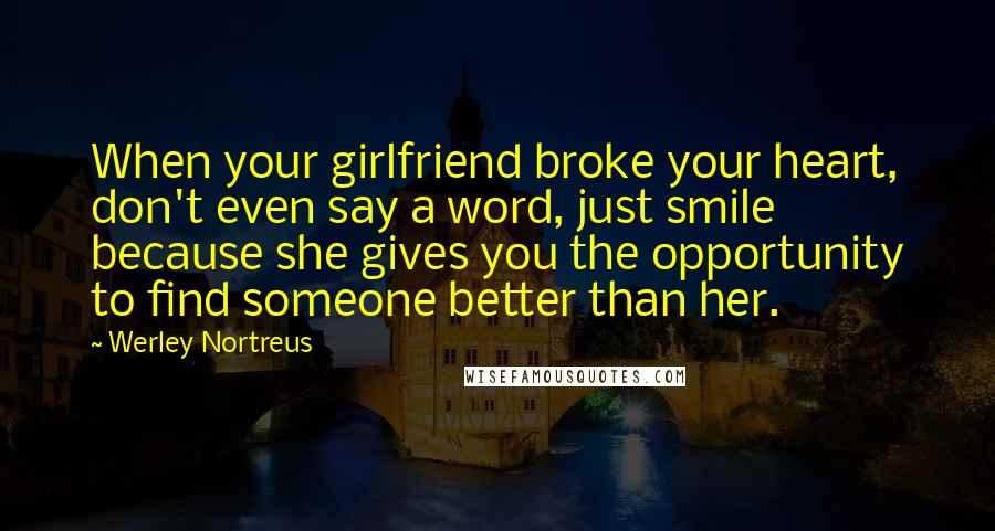 Werley Nortreus Quotes: When your girlfriend broke your heart, don't even say a word, just smile because she gives you the opportunity to find someone better than her.