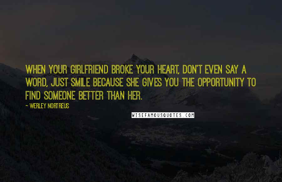 Werley Nortreus Quotes: When your girlfriend broke your heart, don't even say a word, just smile because she gives you the opportunity to find someone better than her.