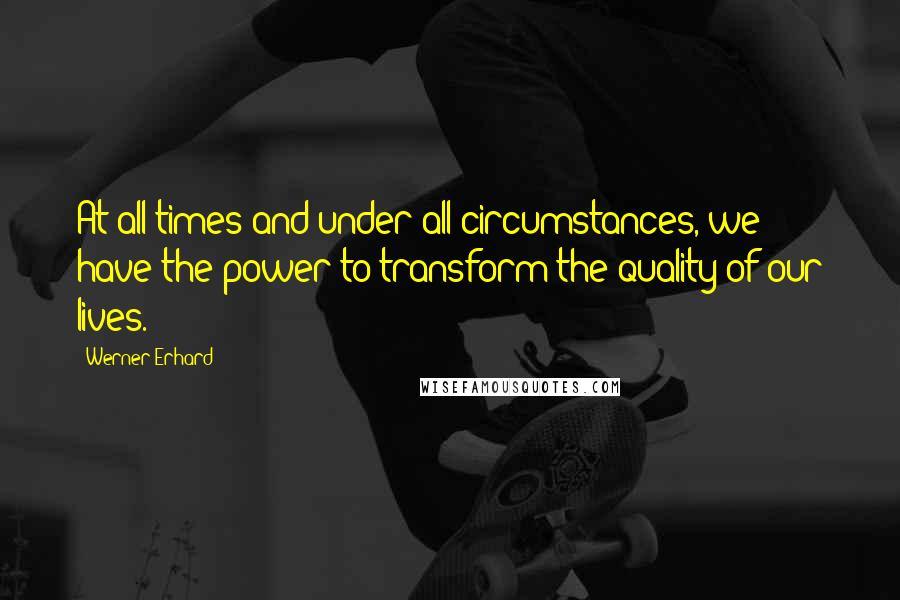 Werner Erhard Quotes: At all times and under all circumstances, we have the power to transform the quality of our lives.