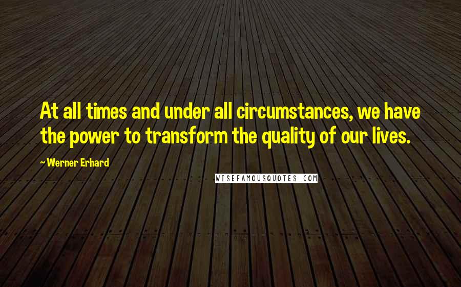 Werner Erhard Quotes: At all times and under all circumstances, we have the power to transform the quality of our lives.