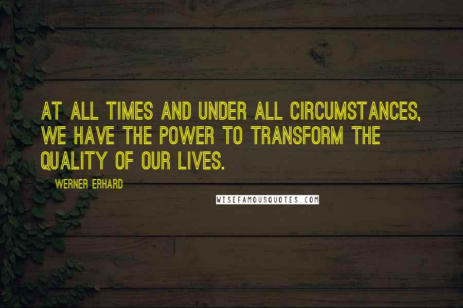 Werner Erhard Quotes: At all times and under all circumstances, we have the power to transform the quality of our lives.