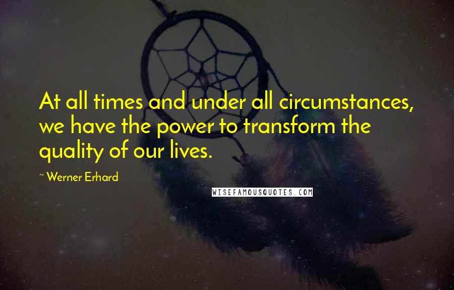 Werner Erhard Quotes: At all times and under all circumstances, we have the power to transform the quality of our lives.
