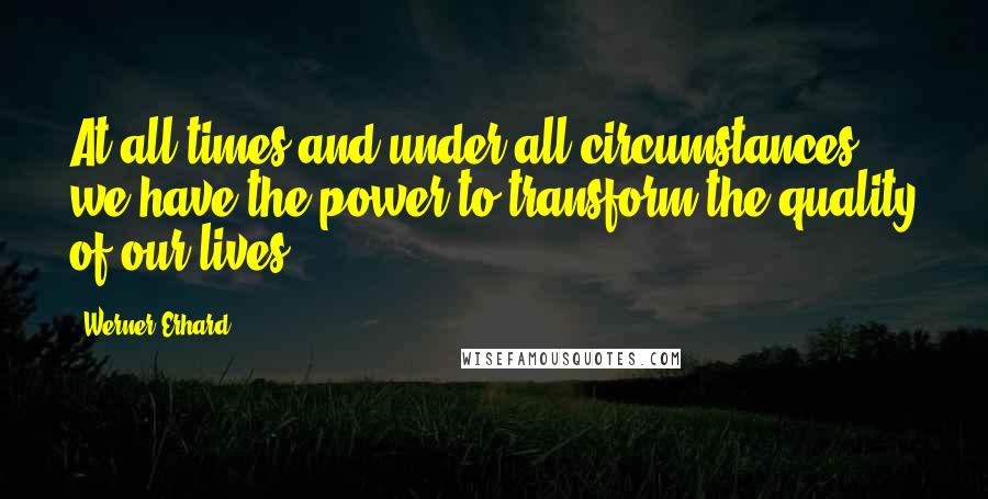 Werner Erhard Quotes: At all times and under all circumstances, we have the power to transform the quality of our lives.