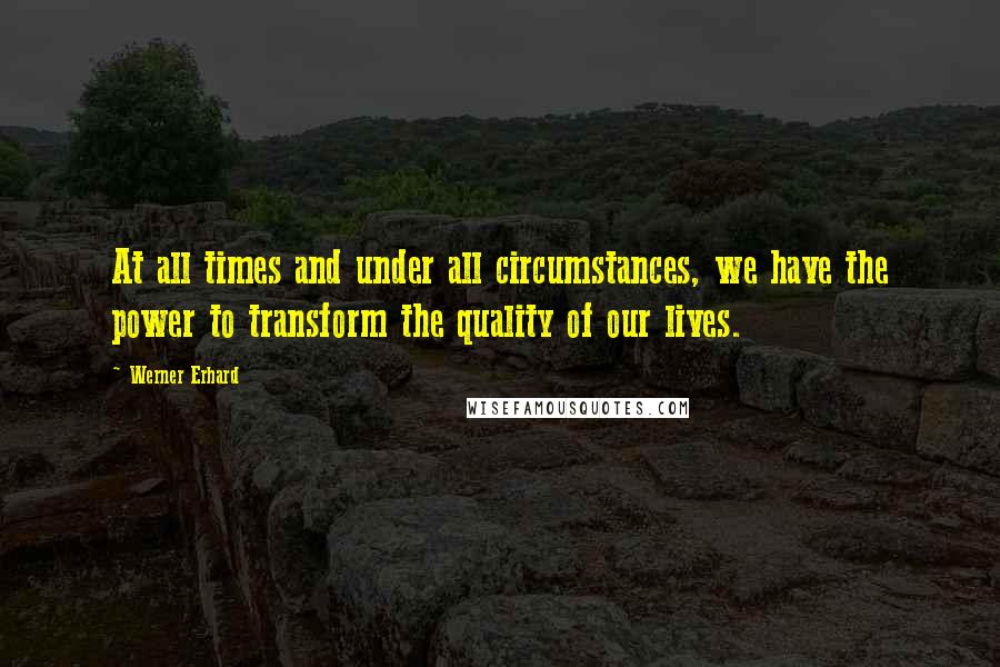 Werner Erhard Quotes: At all times and under all circumstances, we have the power to transform the quality of our lives.