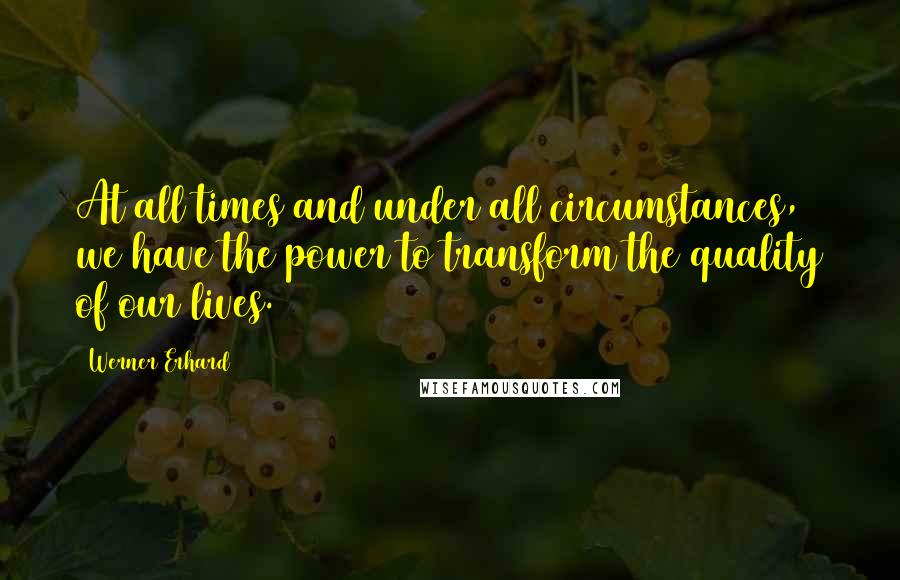 Werner Erhard Quotes: At all times and under all circumstances, we have the power to transform the quality of our lives.