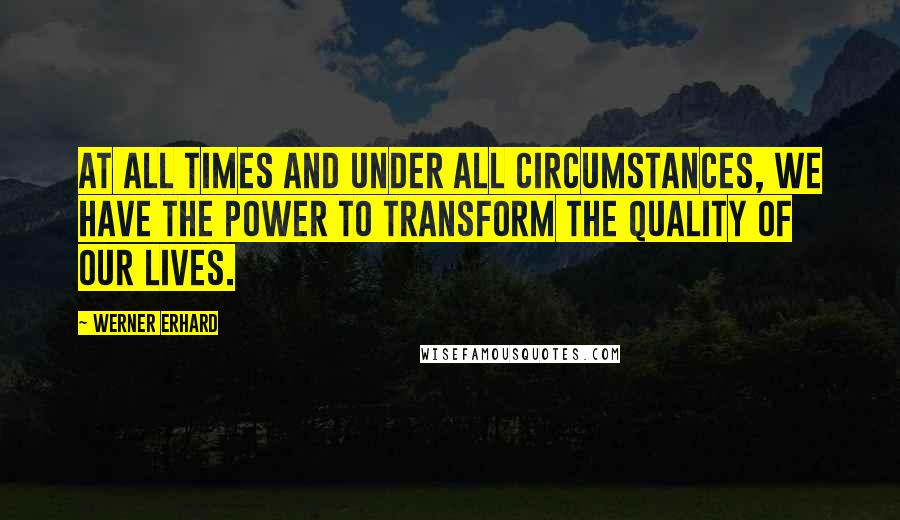 Werner Erhard Quotes: At all times and under all circumstances, we have the power to transform the quality of our lives.