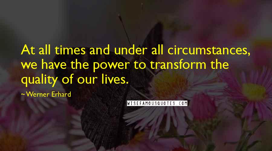 Werner Erhard Quotes: At all times and under all circumstances, we have the power to transform the quality of our lives.