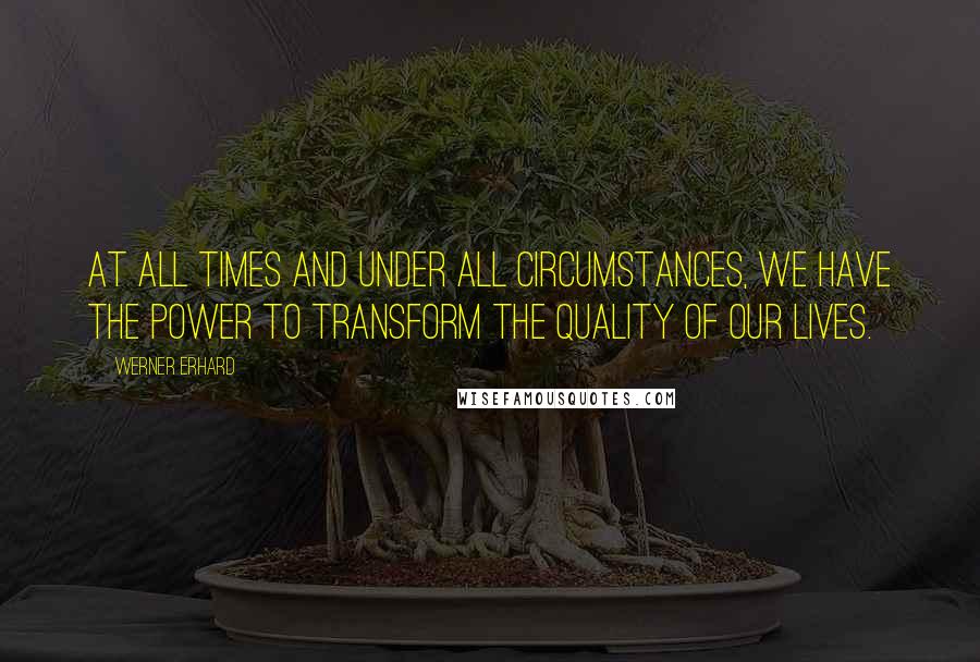 Werner Erhard Quotes: At all times and under all circumstances, we have the power to transform the quality of our lives.