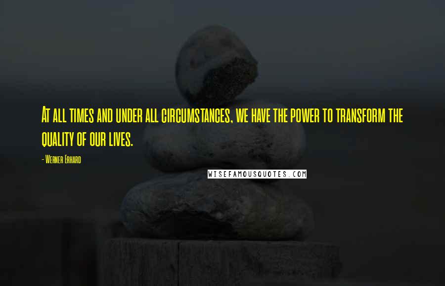 Werner Erhard Quotes: At all times and under all circumstances, we have the power to transform the quality of our lives.