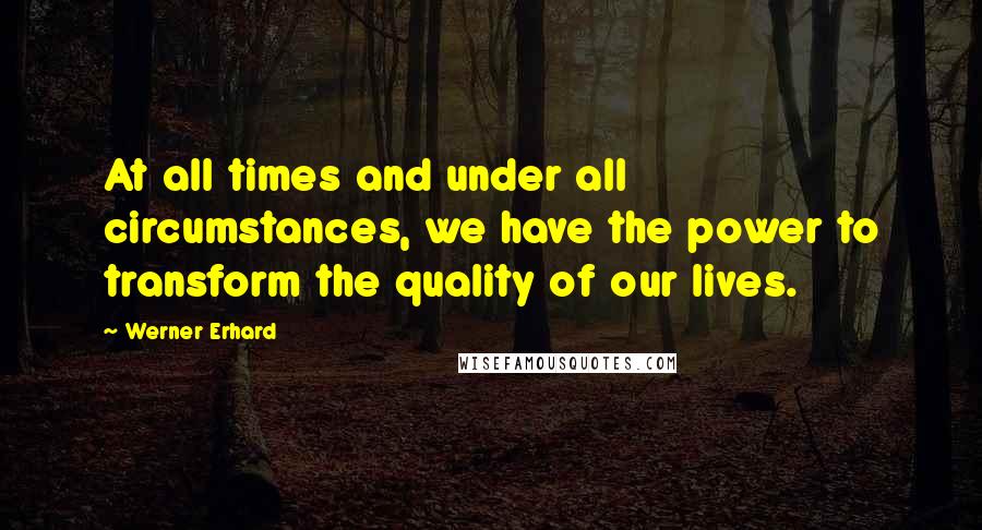 Werner Erhard Quotes: At all times and under all circumstances, we have the power to transform the quality of our lives.