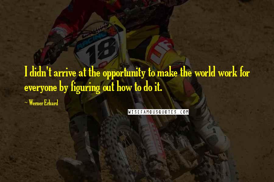 Werner Erhard Quotes: I didn't arrive at the opportunity to make the world work for everyone by figuring out how to do it.