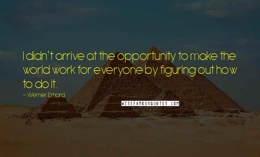 Werner Erhard Quotes: I didn't arrive at the opportunity to make the world work for everyone by figuring out how to do it.