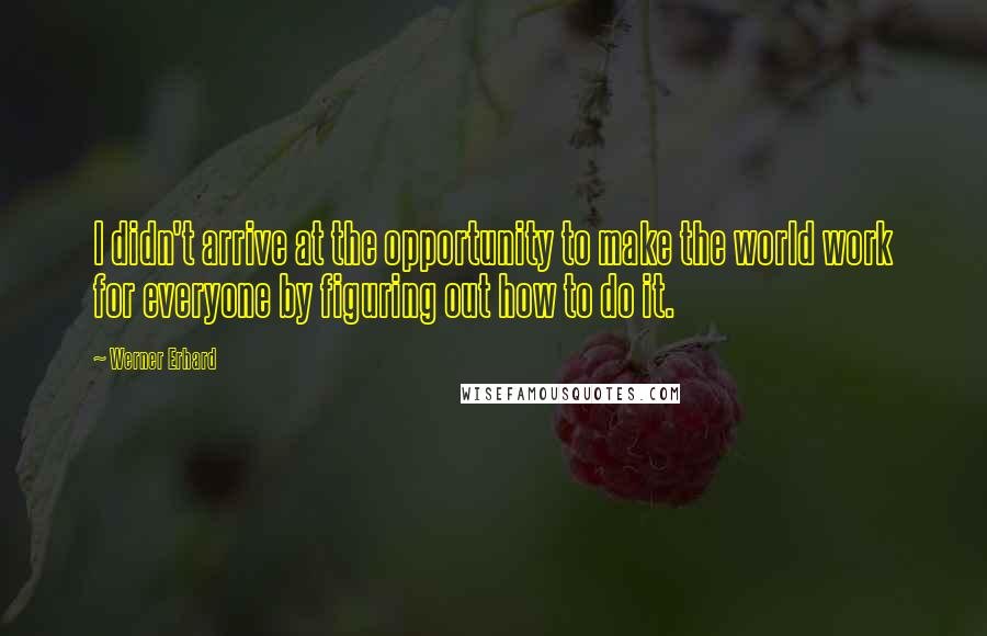 Werner Erhard Quotes: I didn't arrive at the opportunity to make the world work for everyone by figuring out how to do it.