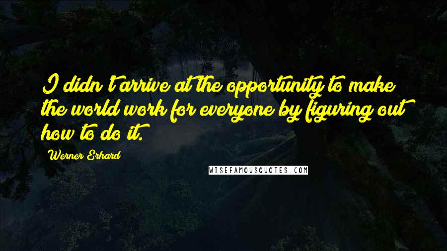 Werner Erhard Quotes: I didn't arrive at the opportunity to make the world work for everyone by figuring out how to do it.