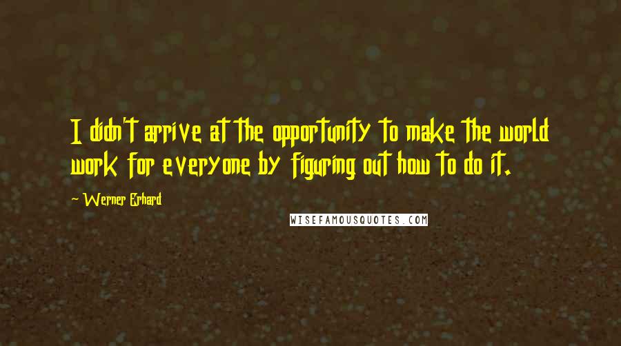 Werner Erhard Quotes: I didn't arrive at the opportunity to make the world work for everyone by figuring out how to do it.