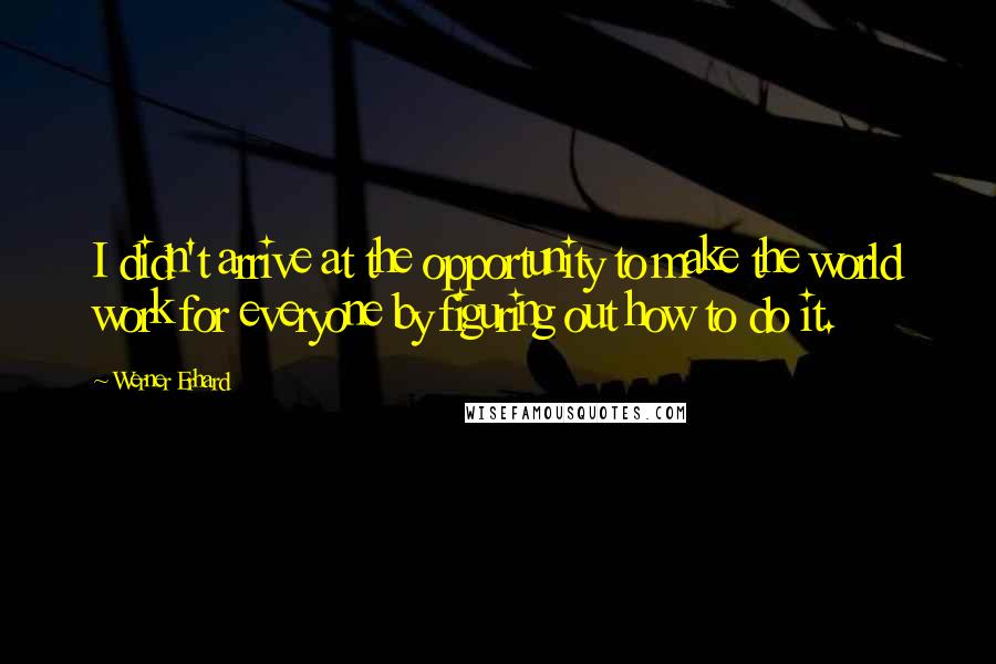 Werner Erhard Quotes: I didn't arrive at the opportunity to make the world work for everyone by figuring out how to do it.