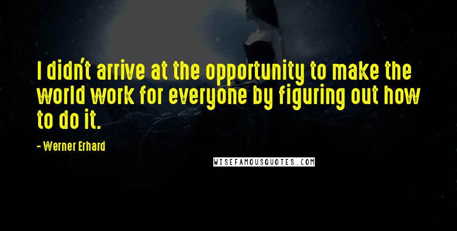 Werner Erhard Quotes: I didn't arrive at the opportunity to make the world work for everyone by figuring out how to do it.