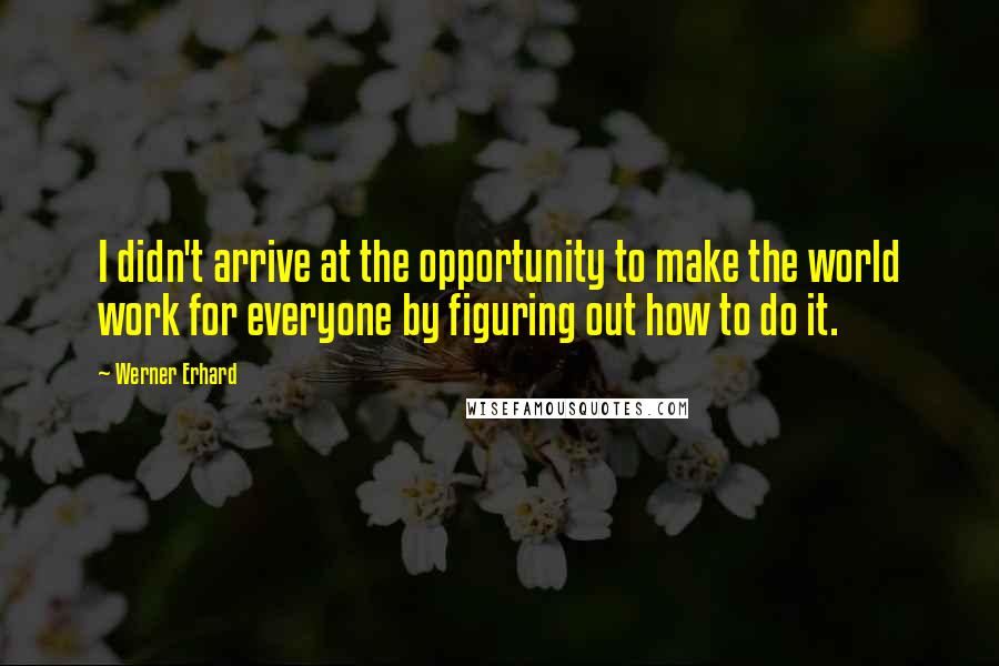 Werner Erhard Quotes: I didn't arrive at the opportunity to make the world work for everyone by figuring out how to do it.