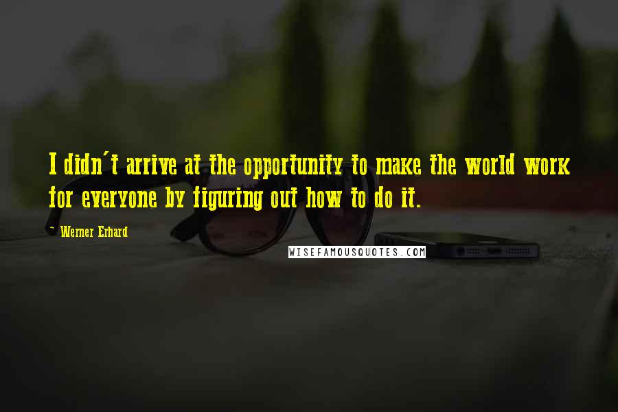 Werner Erhard Quotes: I didn't arrive at the opportunity to make the world work for everyone by figuring out how to do it.