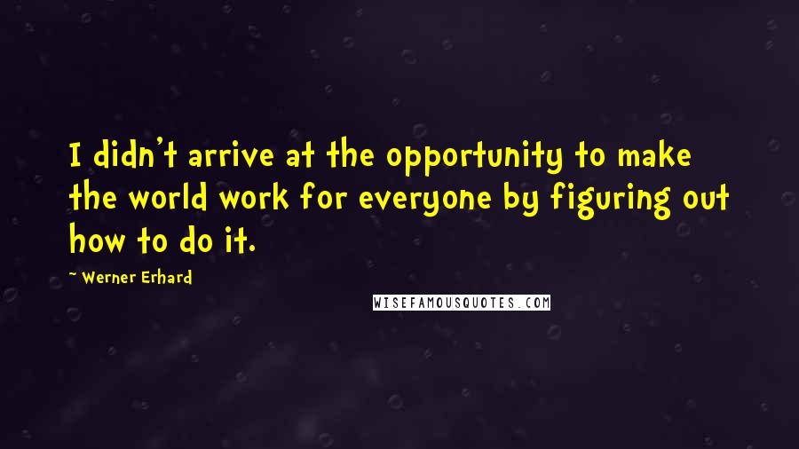 Werner Erhard Quotes: I didn't arrive at the opportunity to make the world work for everyone by figuring out how to do it.