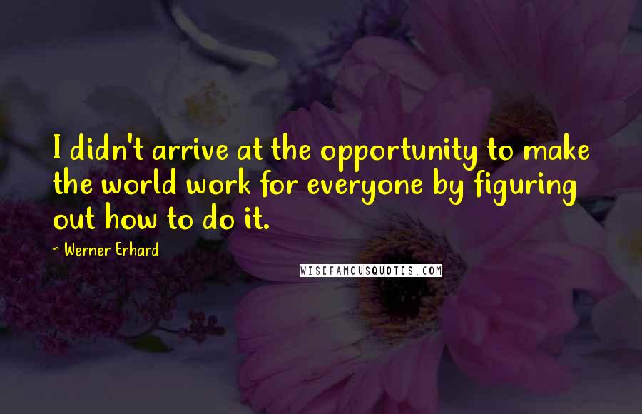 Werner Erhard Quotes: I didn't arrive at the opportunity to make the world work for everyone by figuring out how to do it.