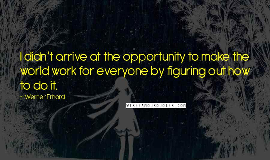 Werner Erhard Quotes: I didn't arrive at the opportunity to make the world work for everyone by figuring out how to do it.