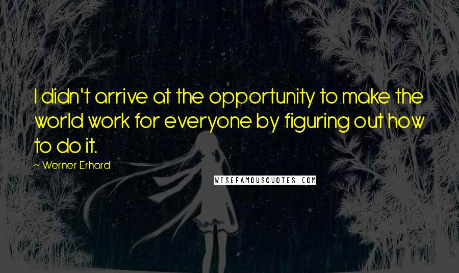 Werner Erhard Quotes: I didn't arrive at the opportunity to make the world work for everyone by figuring out how to do it.