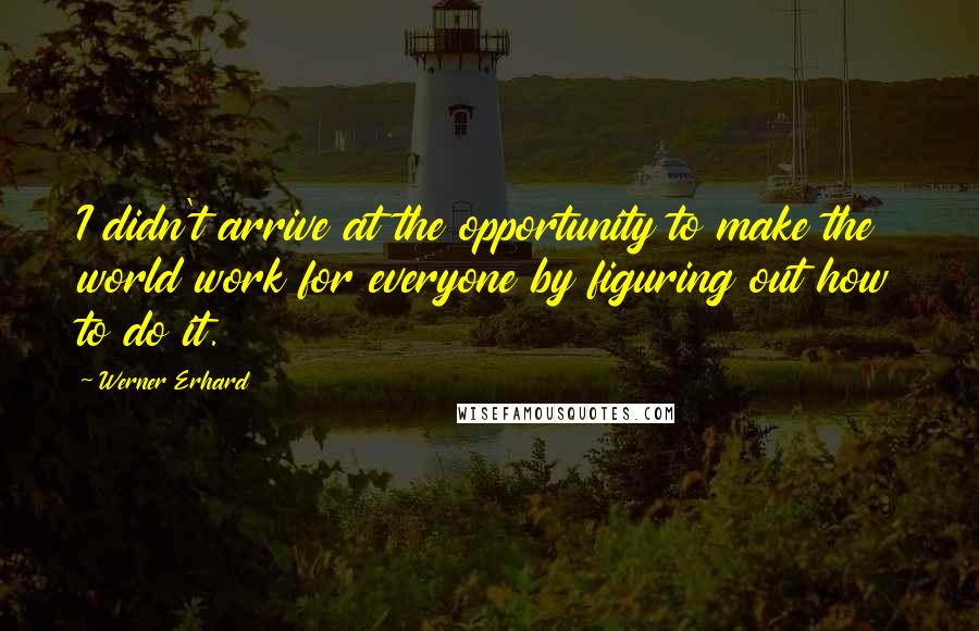 Werner Erhard Quotes: I didn't arrive at the opportunity to make the world work for everyone by figuring out how to do it.