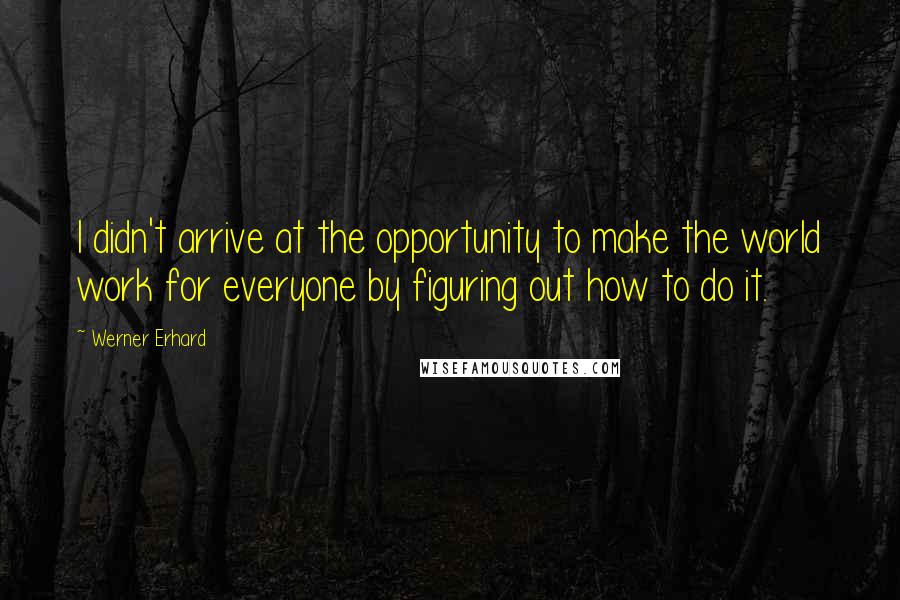 Werner Erhard Quotes: I didn't arrive at the opportunity to make the world work for everyone by figuring out how to do it.