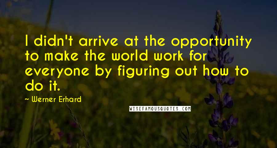 Werner Erhard Quotes: I didn't arrive at the opportunity to make the world work for everyone by figuring out how to do it.