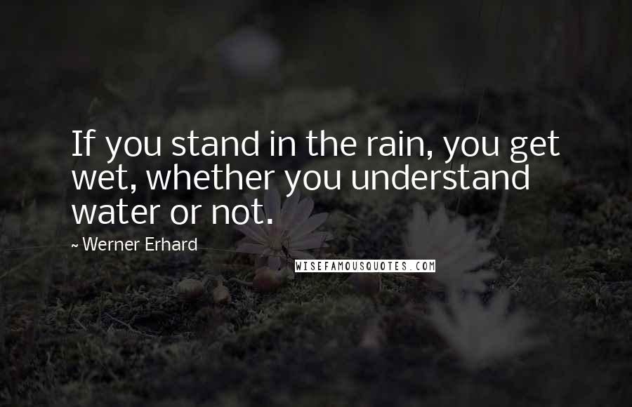 Werner Erhard Quotes: If you stand in the rain, you get wet, whether you understand water or not.