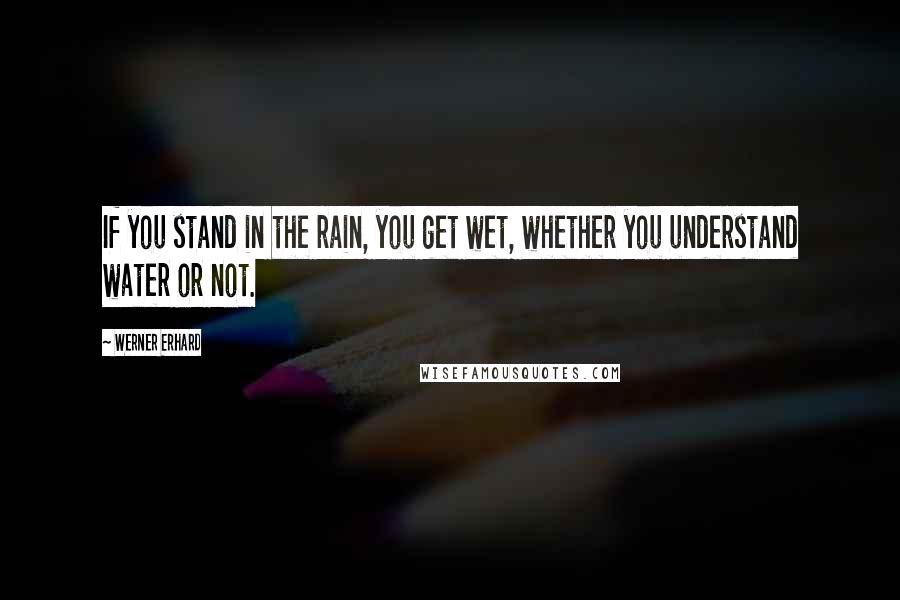 Werner Erhard Quotes: If you stand in the rain, you get wet, whether you understand water or not.